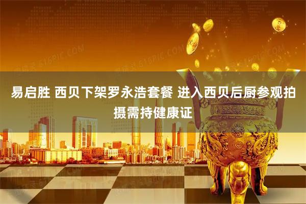 易启胜 西贝下架罗永浩套餐 进入西贝后厨参观拍摄需持健康证