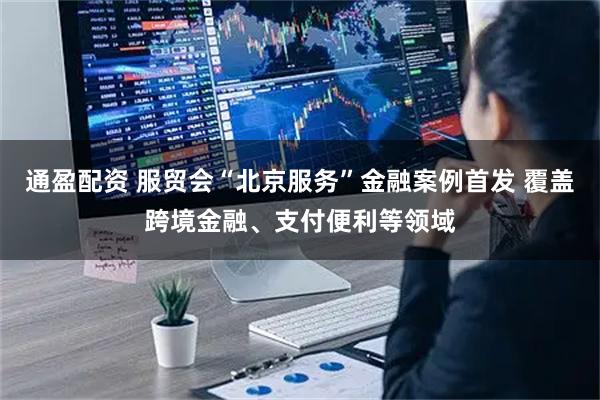 通盈配资 服贸会“北京服务”金融案例首发 覆盖跨境金融、支付便利等领域