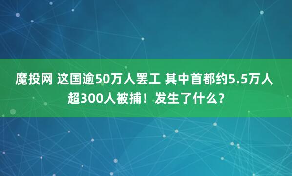 魔投网 这国逾50万人罢工 其中首都约5.5万人 超300人被捕！发生了什么？
