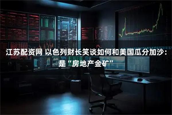 江苏配资网 以色列财长笑谈如何和美国瓜分加沙：是“房地产金矿”