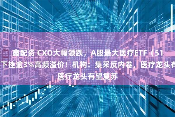 鑫配资 CXO大幅领跌，A股最大医疗ETF（512170）下挫逾3%高频溢价！机构：集采反内卷，医疗龙头有望复苏