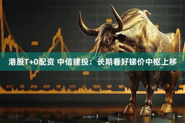港股T+0配资 中信建投：长期看好锑价中枢上移