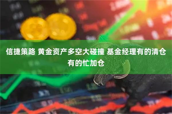 信捷策路 黄金资产多空大碰撞 基金经理有的清仓有的忙加仓