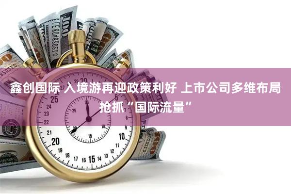 鑫创国际 入境游再迎政策利好 上市公司多维布局抢抓“国际流量”