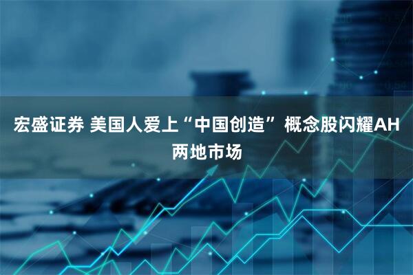 宏盛证券 美国人爱上“中国创造” 概念股闪耀AH两地市场
