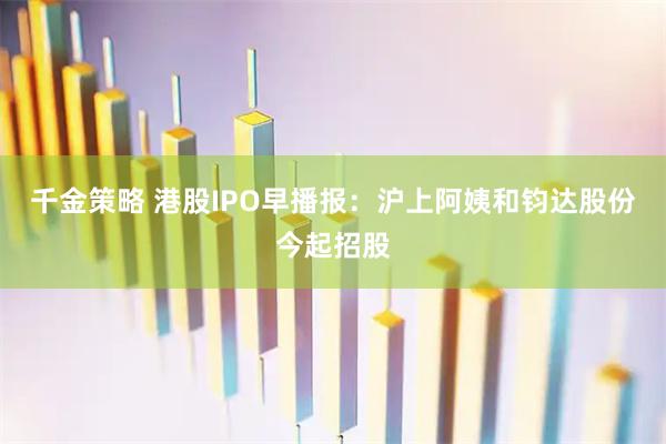 千金策略 港股IPO早播报：沪上阿姨和钧达股份今起招股