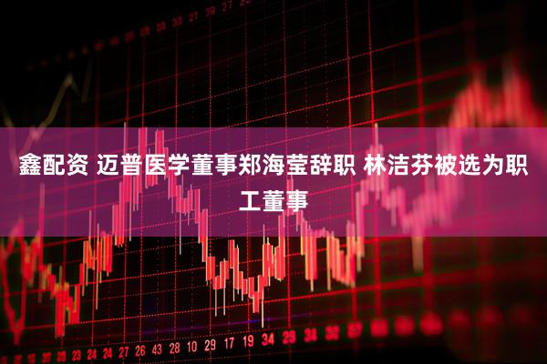 鑫配资 迈普医学董事郑海莹辞职 林洁芬被选为职工董事