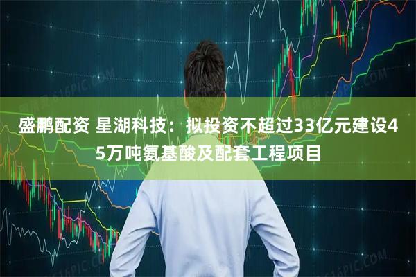 盛鹏配资 星湖科技：拟投资不超过33亿元建设45万吨氨基酸及配套工程项目