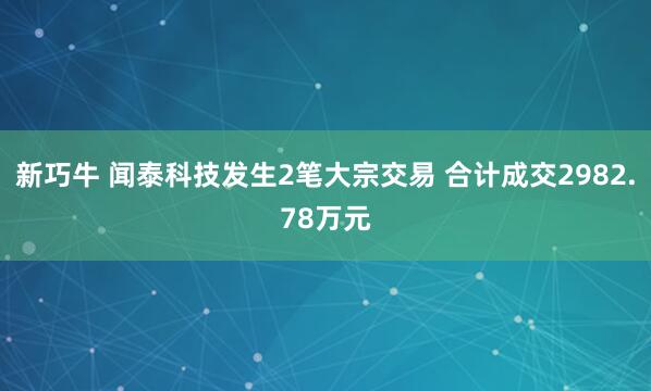 新巧牛 闻泰科技发生2笔大宗交易 合计成交2982.78万元