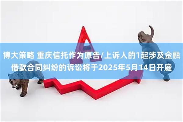 博大策略 重庆信托作为原告/上诉人的1起涉及金融借款合同纠纷的诉讼将于2025年5月14日开庭