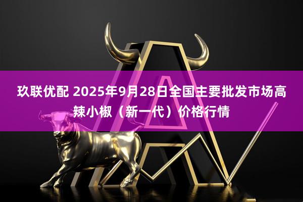 玖联优配 2025年9月28日全国主要批发市场高辣小椒（新一代）价格行情