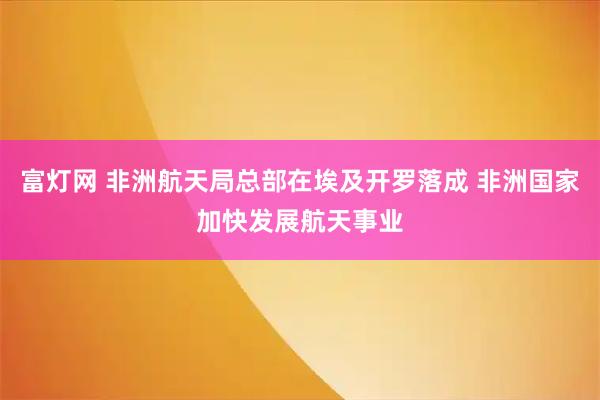 富灯网 非洲航天局总部在埃及开罗落成 非洲国家加快发展航天事业