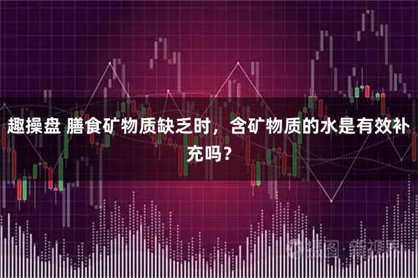 趣操盘 膳食矿物质缺乏时，含矿物质的水是有效补充吗？