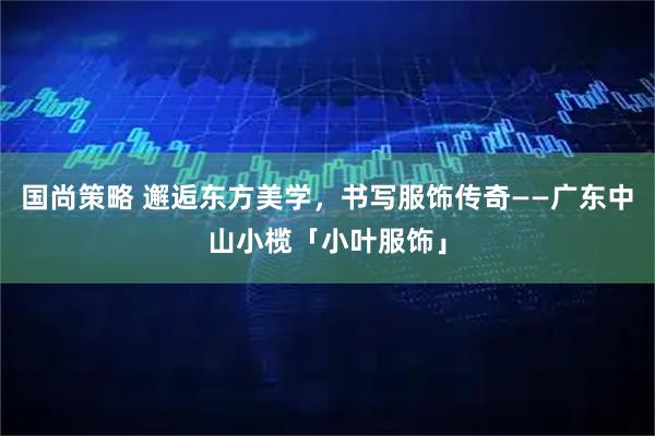 国尚策略 邂逅东方美学，书写服饰传奇——广东中山小榄「小叶服饰」
