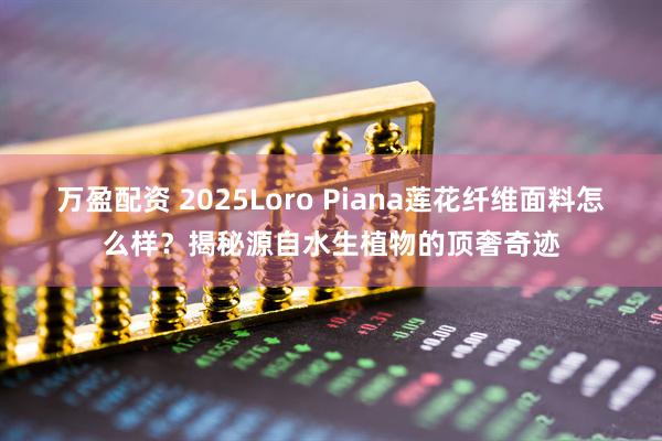 万盈配资 2025Loro Piana莲花纤维面料怎么样？揭秘源自水生植物的顶奢奇迹