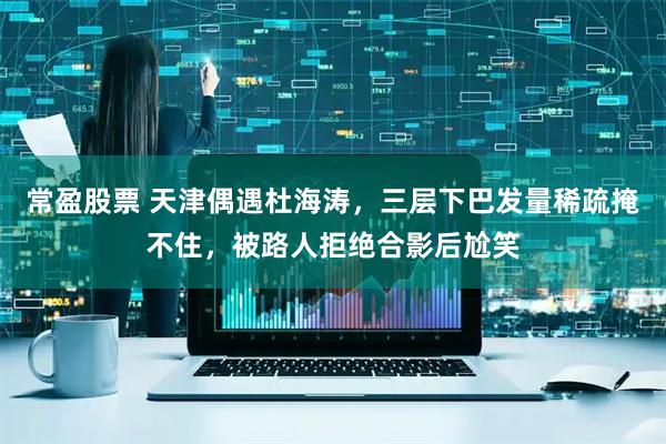 常盈股票 天津偶遇杜海涛，三层下巴发量稀疏掩不住，被路人拒绝合影后尬笑