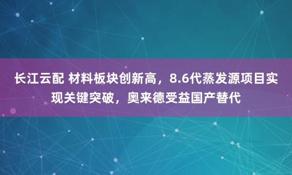 长江云配 材料板块创新高，8.6代蒸发源项目实现关键突破，奥来德受益国产替代