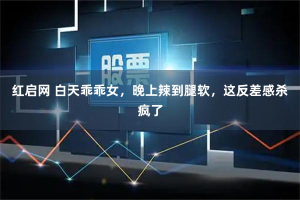 红启网 白天乖乖女，晚上辣到腿软，这反差感杀疯了