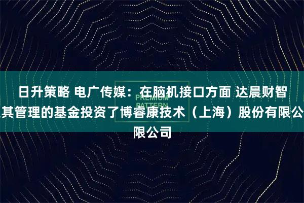 日升策略 电广传媒：在脑机接口方面 达晨财智及其管理的基金投资了博睿康技术（上海）股份有限公司