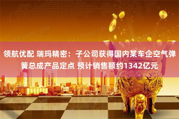 领航优配 瑞玛精密：子公司获得国内某车企空气弹簧总成产品定点 预计销售额约1342亿元