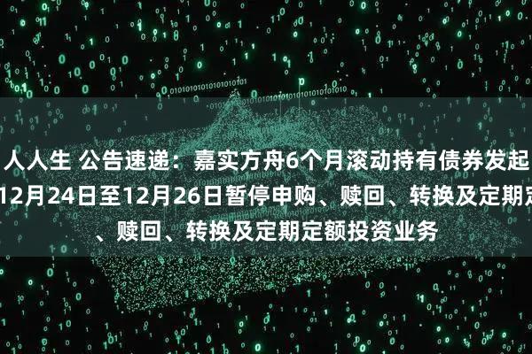 人人生 公告速递：嘉实方舟6个月滚动持有债券发起基金2025年12月24日至12月26日暂停申购、赎回、转换及定期定额投资业务