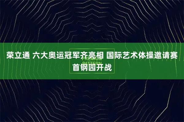荣立通 六大奥运冠军齐亮相 国际艺术体操邀请赛首钢园开战