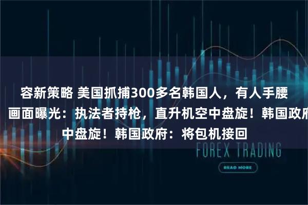 容新策略 美国抓捕300多名韩国人，有人手腰脚均铐上铁链！画面曝光：执法者持枪，直升机空中盘旋！韩国政府：将包机接回